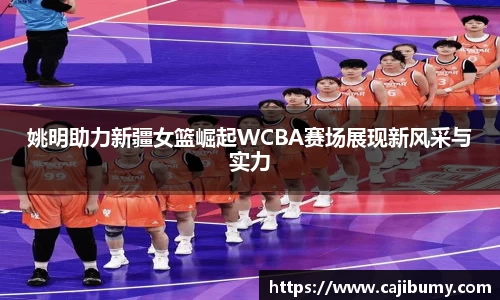姚明助力新疆女篮崛起WCBA赛场展现新风采与实力