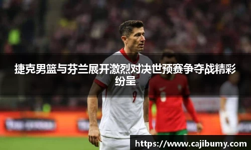 捷克男篮与芬兰展开激烈对决世预赛争夺战精彩纷呈