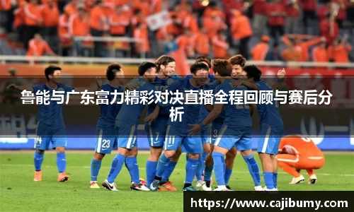 鲁能与广东富力精彩对决直播全程回顾与赛后分析